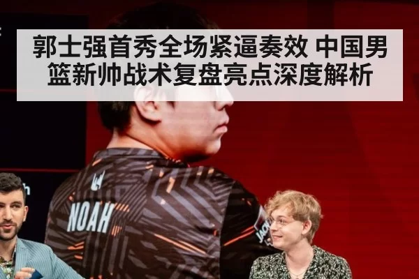 郭士强首秀全场紧逼奏效 中国男篮新帅战术复盘亮点深度解析