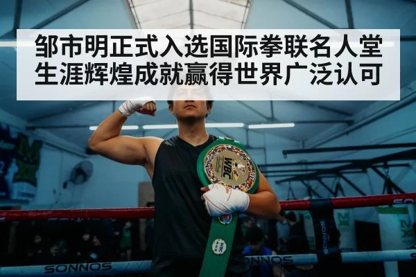邹市明正式入选国际拳联名人堂 生涯辉煌成就赢得世界广泛认可