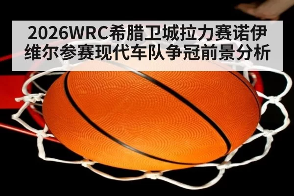 2026WRC希腊卫城拉力赛诺伊维尔参赛现代车队争冠前景分析